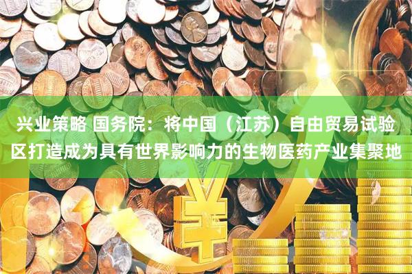 兴业策略 国务院：将中国（江苏）自由贸易试验区打造成为具有世界影响力的生物医药产业集聚地