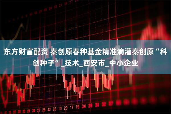 东方财富配资 秦创原春种基金精准滴灌秦创原“科创种子”_技术_西安市_中小企业