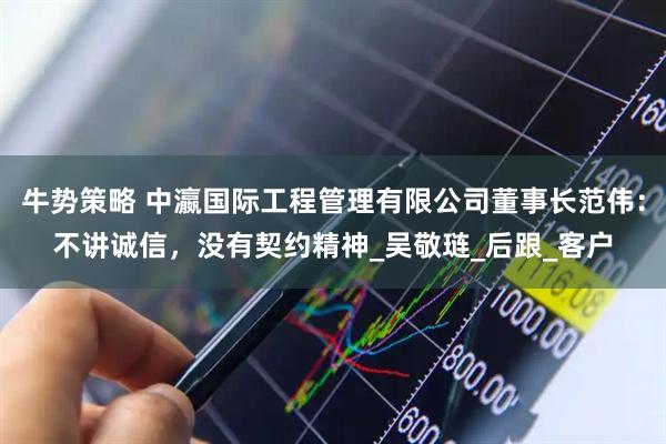 牛势策略 中瀛国际工程管理有限公司董事长范伟：不讲诚信，没有契约精神_吴敬琏_后跟_客户