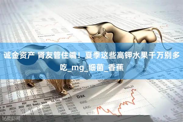 诚金资产 肾友管住嘴！夏季这些高钾水果千万别多吃_mg_细菌_香蕉