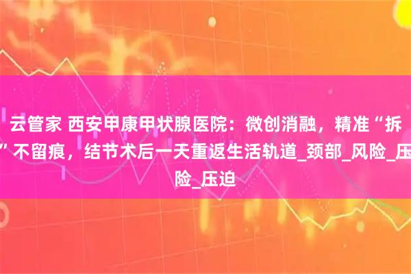 云管家 西安甲康甲状腺医院：微创消融，精准“拆弹”不留痕，结节术后一天重返生活轨道_颈部_风险_压迫