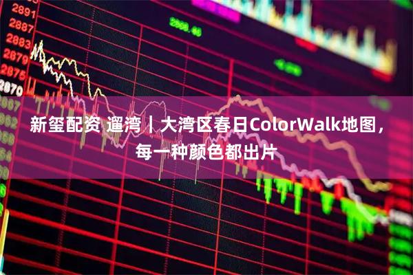 新玺配资 遛湾｜大湾区春日ColorWalk地图，每一种颜色都出片