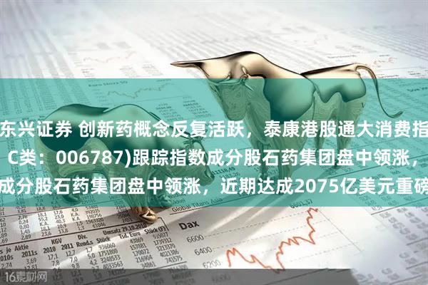 东兴证券 创新药概念反复活跃，泰康港股通大消费指数(A类：006786；C类：006787)跟踪指数成分股石药集团盘中领涨，近期达成2075亿美元重磅合作