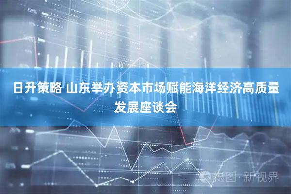 日升策略 山东举办资本市场赋能海洋经济高质量发展座谈会