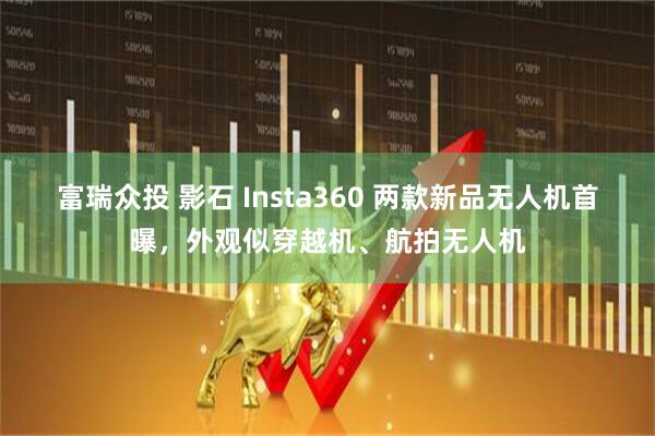 富瑞众投 影石 Insta360 两款新品无人机首曝，外观似穿越机、航拍无人机