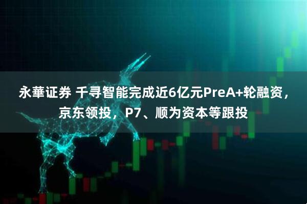 永華证券 千寻智能完成近6亿元PreA+轮融资，京东领投，P7、顺为资本等跟投