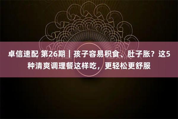 卓信速配 第26期｜孩子容易积食、肚子胀？这5种清爽调理餐这样吃，更轻松更舒服