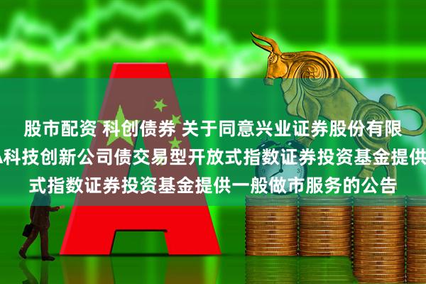 股市配资 科创债券 关于同意兴业证券股份有限公司为鹏华上证AAA科技创新公司债交易型开放式指数证券投资基金提供一般做市服务的公告