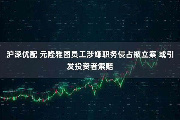 沪深优配 元隆雅图员工涉嫌职务侵占被立案 或引发投资者索赔