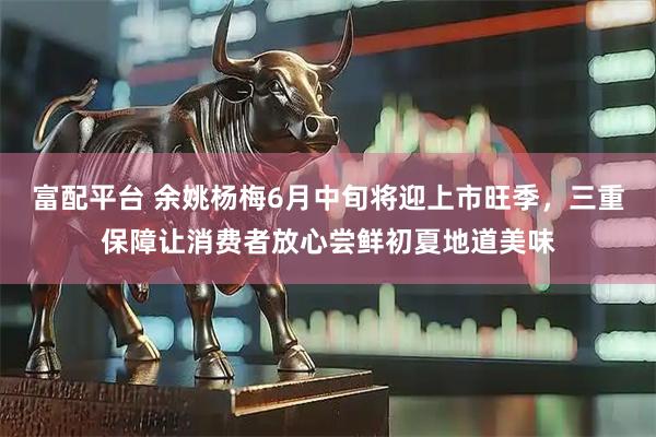 富配平台 余姚杨梅6月中旬将迎上市旺季，三重保障让消费者放心尝鲜初夏地道美味