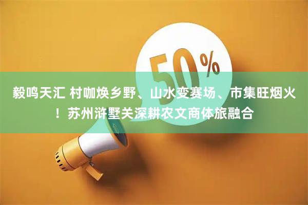 毅鸣天汇 村咖焕乡野、山水变赛场、市集旺烟火！苏州浒墅关深耕农文商体旅融合