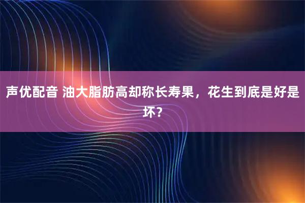 声优配音 油大脂肪高却称长寿果，花生到底是好是坏？