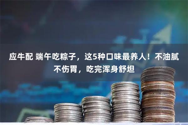 应牛配 端午吃粽子，这5种口味最养人！不油腻不伤胃，吃完浑身舒坦