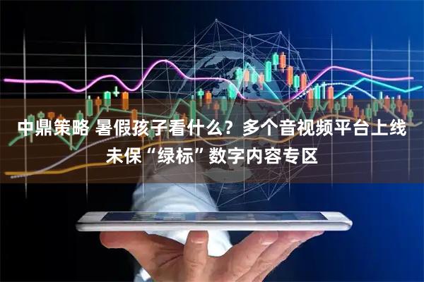 中鼎策略 暑假孩子看什么？多个音视频平台上线未保“绿标”数字内容专区