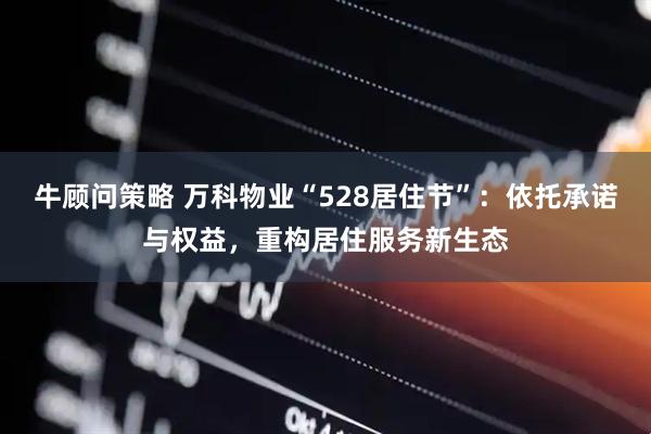 牛顾问策略 万科物业“528居住节”：依托承诺与权益，重构居住服务新生态